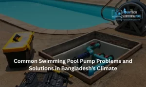 Common Swimming Pool Pump Problems and Solutions in Bangladesh’s Climate